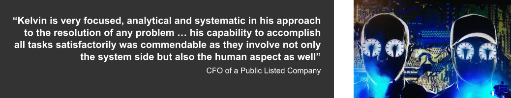 “Kelvin is very focused, analytical and systematic in his approach to the resolution of any problem … his capability to accomplish all tasks satisfactorily was commendable as they involve not only the system side but also the human aspect as well”  CFO of a Public Listed Company