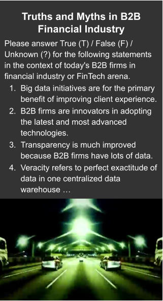 Truths and Myths in B2B Financial Industry  Please answer True (T) / False (F) / Unknown (?) for the following statements in the context of today's B2B firms in financial industry or FinTech arena. 	1.	Big data initiatives are for the primary benefit of improving client experience. 	2.	B2B firms are innovators in adopting the latest and most advanced technologies.  	3.	Transparency is much improved because B2B firms have lots of data. 	4.	Veracity refers to perfect exactitude of data in one centralized data warehouse …