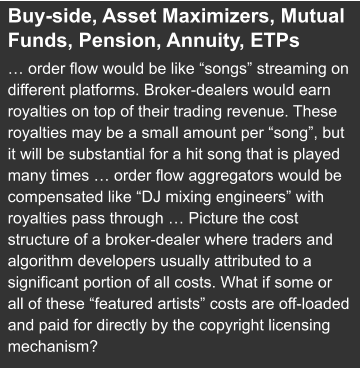 Buy-side, Asset Maximizers, Mutual Funds, Pension, Annuity, ETPs … order flow would be like “songs” streaming on different platforms. Broker-dealers would earn royalties on top of their trading revenue. These royalties may be a small amount per “song”, but it will be substantial for a hit song that is played many times … order flow aggregators would be compensated like “DJ mixing engineers” with royalties pass through … Picture the cost structure of a broker-dealer where traders and algorithm developers usually attributed to a significant portion of all costs. What if some or all of these “featured artists” costs are off-loaded and paid for directly by the copyright licensing mechanism?