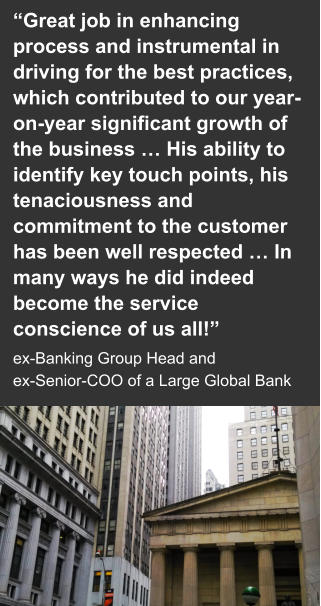 “Great job in enhancing process and instrumental in driving for the best practices, which contributed to our year-on-year significant growth of the business … His ability to identify key touch points, his tenaciousness and commitment to the customer has been well respected … In many ways he did indeed become the service conscience of us all!”  ex-Banking Group Head and  ex-Senior-COO of a Large Global Bank