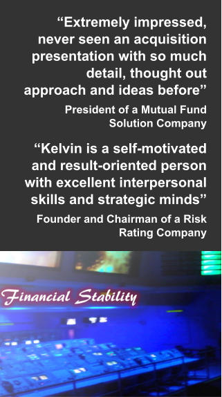 “Extremely impressed, never seen an acquisition presentation with so much detail, thought out approach and ideas before” President of a Mutual Fund Solution Company  “Kelvin is a self-motivated and result-oriented person with excellent interpersonal skills and strategic minds” Founder and Chairman of a Risk Rating Company
