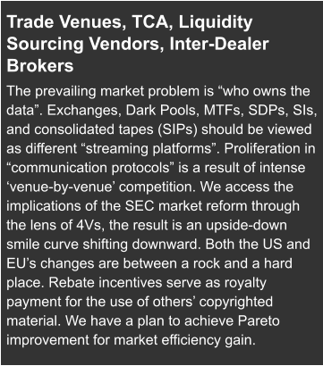 Trade Venues, TCA, Liquidity Sourcing Vendors, Inter-Dealer Brokers  The prevailing market problem is “who owns the data”. Exchanges, Dark Pools, MTFs, SDPs, SIs, and consolidated tapes (SIPs) should be viewed as different “streaming platforms”. Proliferation in “communication protocols” is a result of intense ‘venue-by-venue’ competition. We access the implications of the SEC market reform through the lens of 4Vs, the result is an upside-down smile curve shifting downward. Both the US and EU’s changes are between a rock and a hard place. Rebate incentives serve as royalty payment for the use of others’ copyrighted material. We have a plan to achieve Pareto improvement for market efficiency gain.