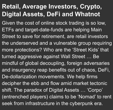 Retail, Average Investors, Crypto, Digital Assets, DeFi and Whatnot    Given the cost of online stock trading is so low, ETFs and target-date-funds are helping Main Street to save for retirement, are retail investors the underserved and a vulnerable group requiring more protections? Who are the ‘Street Kids’ that turned aggressive against Wall Street … Be mindful of global decoupling, foreign adversaries and insurgency reap benefits out of chaos, DeFi, De-dollarization movements. We help firms decipher the ebb and flow amid market tectonic shift. The paradox of Digital Assets … ‘Corpo’ (entrenched players) claims to be ‘Nomad’ to rent seek from infrastructure in the cyberpunk era.