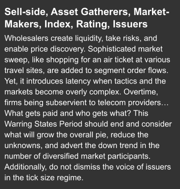 Sell-side, Asset Gatherers, Market-Makers, Index, Rating, Issuers  Wholesalers create liquidity, take risks, and enable price discovery. Sophisticated market sweep, like shopping for an air ticket at various travel sites, are added to segment order flows. Yet, it introduces latency when tactics and the markets become overly complex. Overtime, firms being subservient to telecom providers… What gets paid and who gets what? This Warring States Period should end and consider what will grow the overall pie, reduce the unknowns, and advert the down trend in the number of diversified market participants. Additionally, do not dismiss the voice of issuers in the tick size regime.