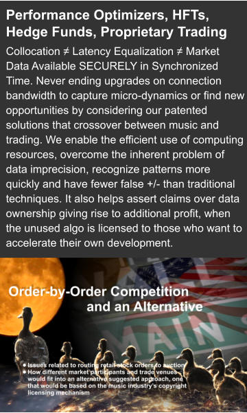 Performance Optimizers, HFTs, Hedge Funds, Proprietary Trading Collocation ≠ Latency Equalization ≠ Market Data Available SECURELY in Synchronized Time. Never ending upgrades on connection bandwidth to capture micro-dynamics or find new opportunities by considering our patented solutions that crossover between music and trading. We enable the efficient use of computing resources, overcome the inherent problem of data imprecision, recognize patterns more quickly and have fewer false +/- than traditional techniques. It also helps assert claims over data ownership giving rise to additional profit, when the unused algo is licensed to those who want to accelerate their own development.