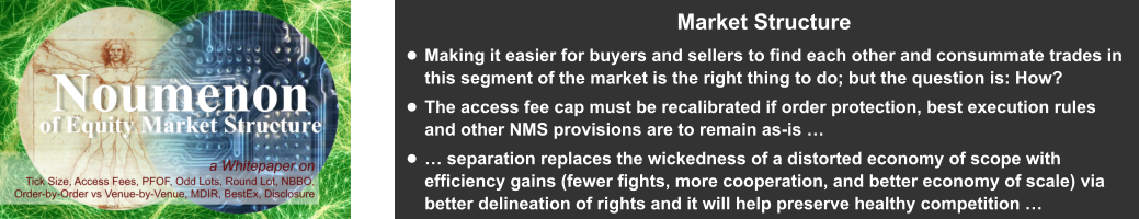 Market Structure •	Making it easier for buyers and sellers to find each other and consummate trades in this segment of the market is the right thing to do; but the question is: How?  •	The access fee cap must be recalibrated if order protection, best execution rules and other NMS provisions are to remain as-is …  •	… separation replaces the wickedness of a distorted economy of scope with efficiency gains (fewer fights, more cooperation, and better economy of scale) via better delineation of rights and it will help preserve healthy competition …