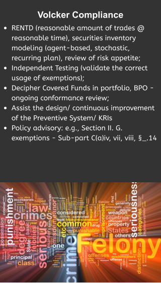 Volcker Compliance  •	RENTD (reasonable amount of trades @ reasonable time), securities inventory modeling (agent-based, stochastic, recurring plan), review of risk appetite; •	Independent Testing (validate the correct usage of exemptions); •	Decipher Covered Funds in portfolio, BPO - ongoing conformance review; •	Assist the design/ continuous improvement of the Preventive System/ KRIs •	Policy advisory: e.g., Section II. G. exemptions - Sub-part C(a)iv, vii, viii, §_.14