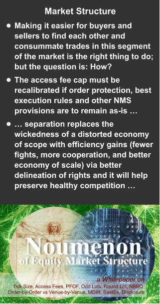 Market Structure •	Making it easier for buyers and sellers to find each other and consummate trades in this segment of the market is the right thing to do; but the question is: How?  •	The access fee cap must be recalibrated if order protection, best execution rules and other NMS provisions are to remain as-is …  •	… separation replaces the wickedness of a distorted economy of scope with efficiency gains (fewer fights, more cooperation, and better economy of scale) via better delineation of rights and it will help preserve healthy competition …