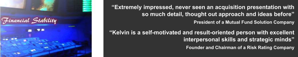 “Extremely impressed, never seen an acquisition presentation with so much detail, thought out approach and ideas before” President of a Mutual Fund Solution Company  “Kelvin is a self-motivated and result-oriented person with excellent interpersonal skills and strategic minds” Founder and Chairman of a Risk Rating Company