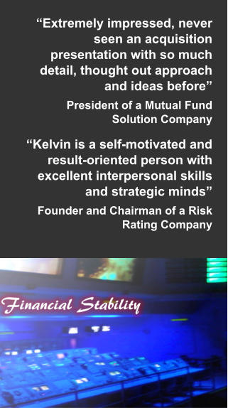 “Extremely impressed, never seen an acquisition presentation with so much detail, thought out approach and ideas before” President of a Mutual Fund Solution Company  “Kelvin is a self-motivated and result-oriented person with excellent interpersonal skills and strategic minds” Founder and Chairman of a Risk Rating Company