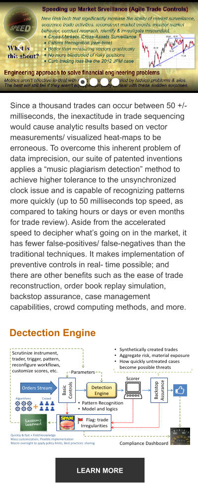 LEARN MORE Since a thousand trades can occur between 50 +/- milliseconds, the inexactitude in trade sequencing would cause analytic results based on vector measurements/ visualized heat-maps to be erroneous. To overcome this inherent problem of data imprecision, our suite of patented inventions applies a “music plagiarism detection” method to achieve higher tolerance to the unsynchronized clock issue and is capable of recognizing patterns more quickly (up to 50 milliseconds top speed, as compared to taking hours or days or even months for trade review). Aside from the accelerated speed to decipher what’s going on in the market, it has fewer false-positives/ false-negatives than the traditional techniques. It makes implementation of preventive controls in real- time possible; and there are other benefits such as the ease of trade reconstruction, order book replay simulation, backstop assurance, case management capabilities, crowd computing methods, and more.  Dectection Engine Scrutinize instrument,  trader, trigger, pattern,  reconfigure workflows,  customize scores, etc . Basic  Controls Orders Stream Detection  Engine Backstop  Assurance Parameters • Pattern Recognition • Model and logics Scorer Flag: trade  Irregularities • Synthetically created trades • Aggregate risk, material exposure • How quickly untreated cases  become possible threats Compliance Dashboard Algorithms Crowd Quickly & fast + Field knowledge Mass customization,  F lexible implementation Macro oversight to apply policy limits, Best practices  s haring  +