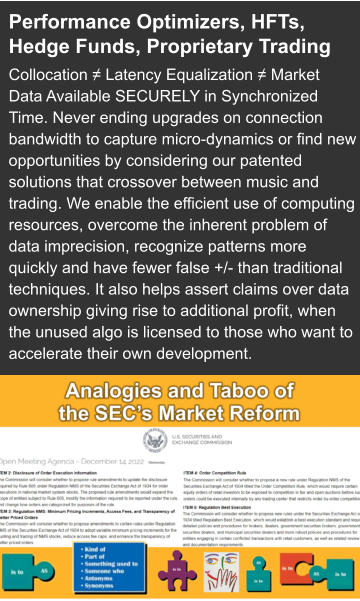Performance Optimizers, HFTs, Hedge Funds, Proprietary Trading Collocation ≠ Latency Equalization ≠ Market Data Available SECURELY in Synchronized Time. Never ending upgrades on connection bandwidth to capture micro-dynamics or find new opportunities by considering our patented solutions that crossover between music and trading. We enable the efficient use of computing resources, overcome the inherent problem of data imprecision, recognize patterns more quickly and have fewer false +/- than traditional techniques. It also helps assert claims over data ownership giving rise to additional profit, when the unused algo is licensed to those who want to accelerate their own development.