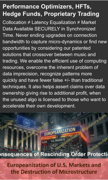 Performance Optimizers, HFTs, Hedge Funds, Proprietary Trading Collocation ≠ Latency Equalization ≠ Market Data Available SECURELY in Synchronized Time. Never ending upgrades on connection bandwidth to capture micro-dynamics or find new opportunities by considering our patented solutions that crossover between music and trading. We enable the efficient use of computing resources, overcome the inherent problem of data imprecision, recognize patterns more quickly and have fewer false +/- than traditional techniques. It also helps assert claims over data ownership giving rise to additional profit, when the unused algo is licensed to those who want to accelerate their own development.