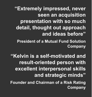 “Extremely impressed, never seen an acquisition presentation with so much detail, thought out approach and ideas before” President of a Mutual Fund Solution Company  “Kelvin is a self-motivated and result-oriented person with excellent interpersonal skills and strategic minds” Founder and Chairman of a Risk Rating Company