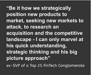 “Be it how we strategically position new products to market, seeking new markets to attack, to research an acquisition and the competitive landscape - I can only marvel at his quick understanding, strategic thinking and his big picture approach”  ex-SVP of a Top 25 FinTech Conglomerate