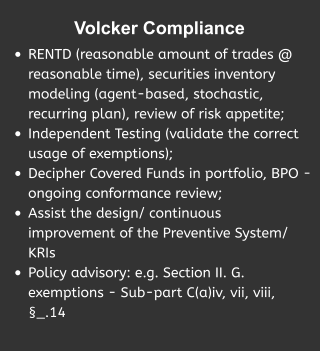 Volcker Compliance  •	RENTD (reasonable amount of trades @ reasonable time), securities inventory  modeling (agent-based, stochastic, recurring plan), review of risk appetite; •	Independent Testing (validate the correct usage of exemptions); •	Decipher Covered Funds in portfolio, BPO - ongoing conformance review; •	Assist the design/ continuous improvement of the Preventive System/ KRIs •	Policy advisory: e.g. Section II. G. exemptions - Sub-part C(a)iv, vii, viii, §_.14