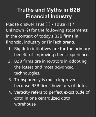 Truths and Myths in B2B Financial Industry  Please answer True (T) / False (F) / Unknown (?) for the following statements in the context of today's B2B firms in financial industry or FinTech arena. 	1.	Big data initiatives are for the primary benefit of improving client experience. 	2.	B2B firms are innovators in adopting the latest and most advanced technologies.  	3.	Transparency is much improved because B2B firms have lots of data. 	4.	Veracity refers to perfect exactitude of data in one centralized data warehouse …